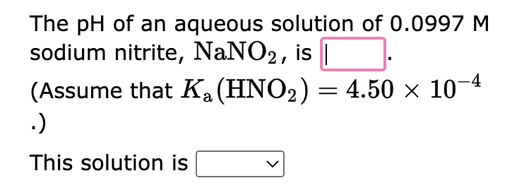 The pH of an aqueous solution of 0.0997 M
sodium nitrite, NaNO2, is |
(Assume that Ka (HNO₂) = 4.50 × 10−4
.)
This solution is