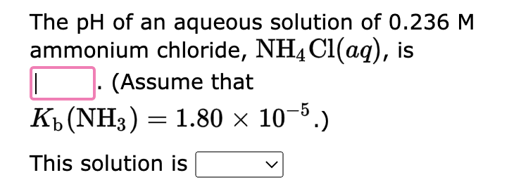 The pH of an aqueous solution of 0.236 M
ammonium chloride, NH4Cl(aq), is
(Assume that
||
K₁ (NH3) = 1.80 × 10-5.)
This solution is