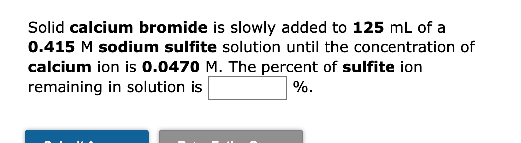 Solid calcium bromide is slowly added to 125 mL of a
0.415 M sodium sulfite solution until the concentration of
calcium ion is 0.0470 M. The percent of sulfite ion
remaining in solution is
%.