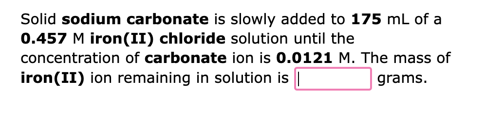 Solid sodium carbonate is slowly added to 175 mL of a
0.457 M iron (II) chloride solution until the
concentration of carbonate ion is 0.0121 M. The mass of
iron (II) ion remaining in solution is |
grams.