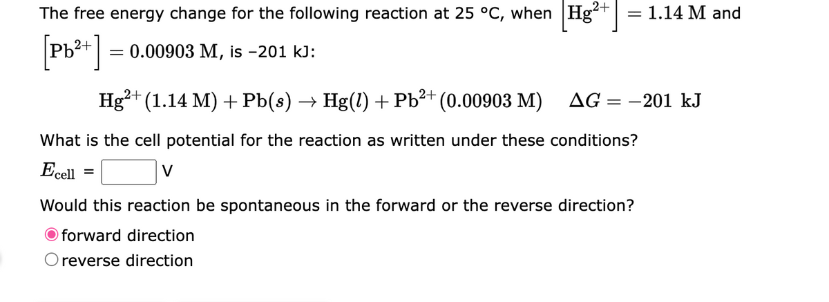 2+
The free energy change for the following reaction at 25 °C, when Hg² = 1.14 M and
[Pb²+] = 0.00903 M, is -201 kJ:
2+
2+
Hg²+ (1.14 M) + Pb(s) → Hg(1) + Pb²+ (0.00903 M) AG: =
What is the cell potential for the reaction as written under these conditions?
Ecell
Would this reaction be spontaneous in the forward or the reverse direction?
forward direction
O reverse direction
-201 kJ