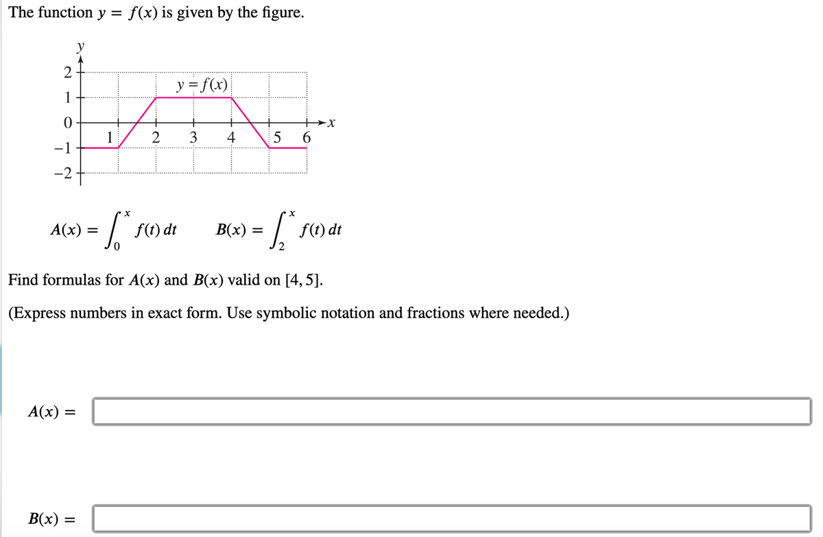 The function y = f(x) is given by the figure.
2
1
0
-1
-2
A(x):
A(x) =
B(x)
1
X
= 1₁².
=
2
y = f(x)
f(t) dt
3 4
B(x) =
5
+X
6
Find formulas for A(x) and B(x) valid on [4, 5].
(Express numbers in exact form. Use symbolic notation and fractions where needed.)
x
[₁
2
f(t) dt