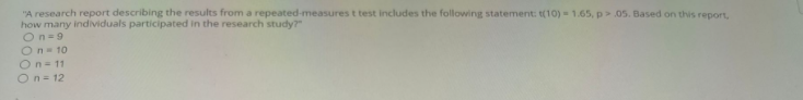 "A research report describing the results from a repeated-measures t test includes the following statement: t(10) = 1.65, p > .05. Based on this report,
how many individuals participated in the research study?"
On-9
O n = 10
On 11
On = 12