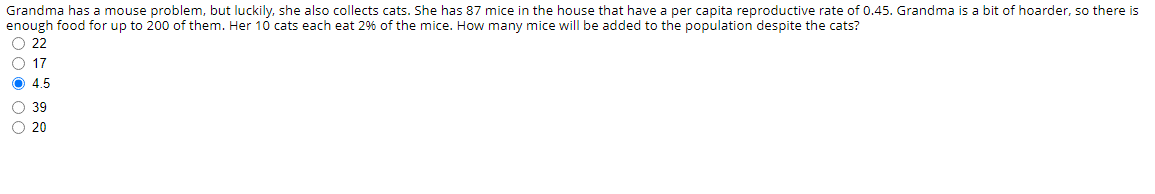 Grandma has a mouse problem, but luckily, she also collects cats. She has 87 mice in the house that have a per capita reproductive rate of 0.45. Grandma is a bit of hoarder, so there is
enough food for up to 200 of them. Her 10 cats each eat 26 of the mice. How many mice will be added to the population despite the cats?
O 22
O 17
O 4.5
O 39
O 20
