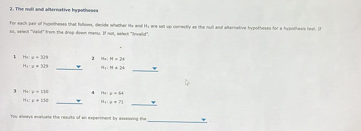 2. The null and alternative hypotheses
For each pair of hypotheses that follows, decide whether Ho and H₁ are set up correctly as the null and alternative hypotheses for a hypothesis test. If
so, select "Valid" from the drop down menu. If not, select "Invalid".
1 Ho: μ = 329
H₁: μ # 329
3 Ho: μ = 150
H₁: μ # 150
2 Ho: M = 24
H₁: M # 24
4
Ho: μ = 64
H₁: μ # 71
You always evaluate the results of an experiment by assessing the
4