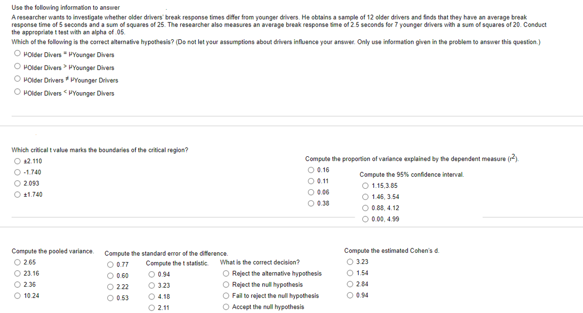 Use the following information to answer
A researcher wants to investigate whether older drivers' break response times differ from younger drivers. He obtains a sample of 12 older drivers and finds that they have an average break
response time of 5 seconds and a sum of squares of 25. The researcher also measures an average break response time of 2.5 seconds for 7 younger drivers with a sum of squares of 20. Conduct
the appropriate t test with an alpha of .05.
Which of the following is the correct alternative hypothesis? (Do not let your assumptions about drivers influence your answer. Only use information given in the problem to answer this question.)
O HOlder Divers = μYounger Divers
O HOlder Divers Younger Divers
O HOlder Drivers Younger Drivers
O POlder Divers < "Younger Divers
Which critical t value marks the boundaries of the critical region?
O +2.110
O -1.740
O2.093
O +1.740
Compute the pooled variance.
O 2.65
0000
O 23.16
O 2.36
O 10.24
Compute the standard error of the difference.
Compute the t statistic.
O 0.94
3.23
O4.18
O 2.11
O 0.77
O 0.60
O O
O 2.22
O 0.53
Compute the proportion of variance explained by the dependent measure (r²).
O 0.16
O 0.11
O 0.06
O 0.38
What is the correct decision?
O Reject the alternative hypothesis
O Reject the null hypothesis
O Fail to reject the null hypothesis
O Accept the null hypothesis
Compute the 95% confidence interval.
O 1.15,3.85
O 1.46, 3.54
O 0.88, 4.12
O 0.00, 4.99
Compute the estimated Cohen's d.
O 3.23
O 1.54
O 2.84
O 0.94
000