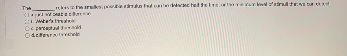 The
refers to the smallest possible stimulus that can be detected half the time, or the minimum level of stimuli that we can detect.
O a. just noticeable difference
O b. Weber's threshold
O c. perceptual threshold
O d. difference threshold