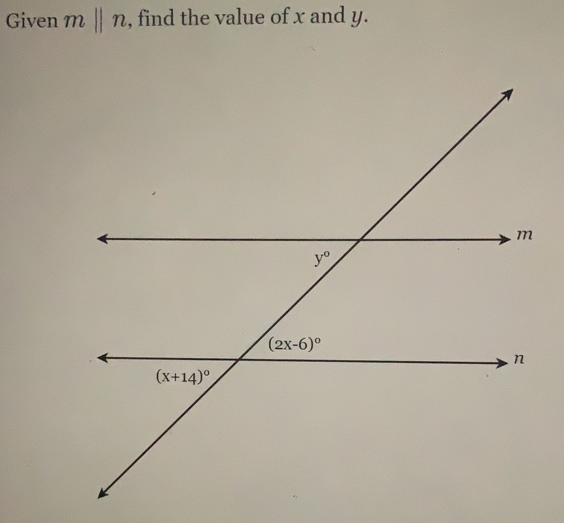 ### Problem Statement

Given that lines \( m \parallel n \), find the values of \( x \) and \( y \).

### Diagram Explanation

The diagram shows two parallel lines, labeled \( m \) and \( n \), intersected by a transversal. The angles formed by the intersections are labeled in degrees. Here are the labeled angles and their expressions:

1. The angle next to line \( m \) formed by the transversal is labeled as \( y^\circ \).
2. The angle below the intersection of the transversal with line \( n \) is labeled as \((2x - 6)^\circ \).
3. The angle adjacent to the intersection of the transversal with line \( n \) is labeled as \((x + 14)^\circ \).

### Steps to Find \( x \) and \( y \)

1. **Identify Angle Relationships:**
   - Since \( m \parallel n \) and they are intersected by a transversal, corresponding angles are equal, alternate interior angles are equal, and consecutive interior angles are supplementary.

2. **Corresponding Angles:**
   - \( y^\circ \) is equal to \((2x - 6)^\circ \) because they are corresponding angles.

     Therefore, we can write:
     \[
     y = 2x - 6
     \]

3. **Co-Interior Angles:**
   - The angles \((x + 14)^\circ \) and \( y^\circ \) are co-interior angles, which sum up to 180 degrees because they are on the same side of the transversal.

     Therefore, we can write:
     \[
     (x + 14) + y = 180
     \]

### Solving the Equations

1. Substitute the equation for \( y \) from step 2 into the equation from step 3:
   \[
   (x + 14) + (2x - 6) = 180
   \]

2. Simplify and solve for \( x \):
   \[
   x + 14 + 2x - 6 = 180
   \]
   \[
   3x + 8 = 180
   \]
   \[
   3x = 172
   \]
   \[
   x = \frac{172}{3}
   \]
   \[
   x