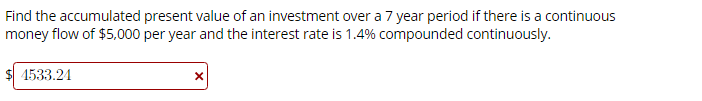 Find the accumulated present value of an investment over a 7 year period if there is a continuous
money flow of $5000 per year and the interest rate is 1.4% compounded continuously.
1533.24
