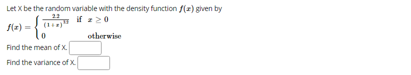 **Title: Probability Density Function and Statistical Properties**

**Introduction**

In probability theory, a random variable \( X \) is said to have a probability density function (pdf) \( f(x) \). The pdf provides the probabilities of the possible values of the random variable. Here, we explore the random variable \( X \) with a given pdf and calculate its mean and variance.

### Probability Density Function (pdf) of \( X \)

Let \( X \) be the random variable with the density function \( f(x) \) given by:

\[ f(x) = 
\begin{cases} 
\frac{2.2}{(1+x)^{1.2}} & \text{if } x \geq 0 \\ 
0 & \text{otherwise} 
\end{cases} \]

In this context, the function is piecewise, meaning \( f(x) \) has different expressions based on the value of \( x \):

- For \( x \geq 0 \), \( f(x) = \frac{2.2}{(1+x)^{1.2}} \)
- For \( x < 0 \), \( f(x) = 0 \)

### Mean and Variance of \( X \)

To further understand \( X \), we are interested in:

1. **The Mean of \( X \)**
2. **The Variance of \( X \)**

These statistical moments provide insights into the expected value and the spread (variability) of the random variable \( X \).

**Steps to Calculate the Mean \( \mu \):**

\[ \mu = E[X] = \int_{-\infty}^{\infty} x \, f(x) \, dx \]

**Steps to Calculate the Variance \( \sigma^2 \):**

\[ \sigma^2 = \text{Var}(X) = E[X^2] - (E[X])^2 \]

These calculations involve integral calculus, making use of the probability density function provided.

**Interactive Exercises:**

- **Find the mean of \( X \):** [Interactive Text Box]
- **Find the variance of \( X \):** [Interactive Text Box]

**Conclusion:**

Understanding the statistical properties (mean and variance) of a random variable with a given density function \( f(x) \) is crucial in probability theory. These properties help in predicting the behavior of the random variable