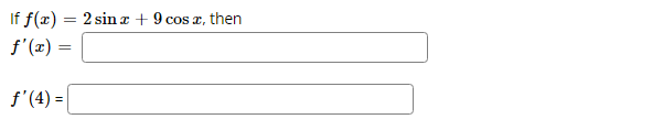 The given mathematical problem requires the determination of the first derivative of a function and its evaluation at a specific point.

**Problem Statement:**

Given the function: \( f(x) = 2 \sin x + 9 \cos x \), find the following:

1. The first derivative of the function, denoted as \( f'(x) \).
2. The value of the first derivative at \( x = 4 \), denoted as \( f'(4) \).

**Solution Steps:**

1. **Finding \( f'(x) \)**:
   - The first derivative of the function \( f(x) \) with respect to \( x \) is obtained by differentiating each term of the function.
   - The derivative of \( 2 \sin x \) is \( 2 \cos x \).
   - The derivative of \( 9 \cos x \) is \( -9 \sin x \).
   - Therefore, \( f'(x) = 2 \cos x - 9 \sin x \).

2. **Evaluating \( f'(4) \)**:
   - Substitute \( x = 4 \) into the first derivative:
   - \( f'(4) = 2 \cos 4 - 9 \sin 4 \).

In conclusion:

- \( f'(x) = \boxed{2 \cos x - 9 \sin x} \)
- \( f'(4) = \boxed{2 \cos 4 - 9 \sin 4} \)

This problem illustrates the application of differentiation on trigonometric functions and the evaluation of the derived function at a given point.