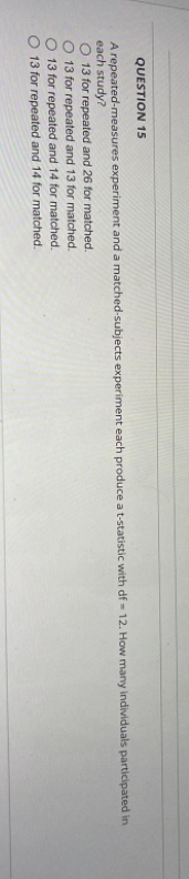 QUESTION 15
A repeated-measures experiment and a matched-subjects experiment each produce a t-statistic with df-12. How many individuals participated in
each study?
O 13 for repeated and 26 for matched.
13 for repeated and 13 for matched.
O 13 for repeated and 14 for matched.
13 for repeated and 14 for matched.