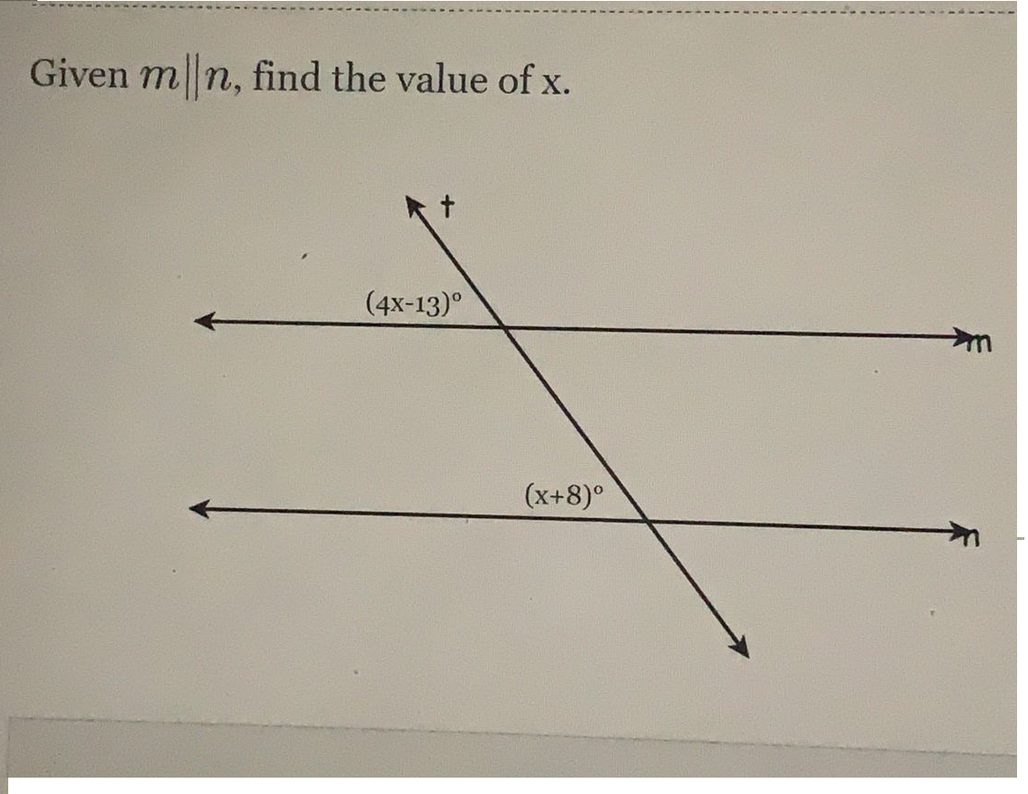 **Given \( m \parallel n \), find the value of \( x \).**

![Diagram with parallel lines](image-link)

In the given diagram, there are two parallel lines labeled \( m \) and \( n \), intersected by a transversal line \( t \).

### Angles Details:
- On the upper side of the transversal \( t \):
  - The angle between line \( t \) and line \( m \) is labeled as \( (4x - 13)^\circ \).

- On the lower side of the transversal \( t \):
  - The angle between line \( t \) and line \( n \) is labeled as \( (x + 8)^\circ \).

### Explanation:
Since lines \( m \) and \( n \) are parallel and intersected by transversal \( t \), the angles \( (4x - 13)^\circ \) and \( (x + 8)^\circ \) form corresponding angles. Corresponding angles are equal when the lines are parallel.

Thus, we can set up the following equation:
\[ (4x - 13) = (x + 8) \]

### Solving for \( x \):
1. Subtract \( x \) from both sides:
   \[ 4x - x - 13 = 8 \]
   \[ 3x - 13 = 8 \]

2. Add 13 to both sides:
   \[ 3x = 21 \]

3. Divide by 3:
   \[ x = 7 \]

Therefore, the value of \( x \) is \( 7 \).