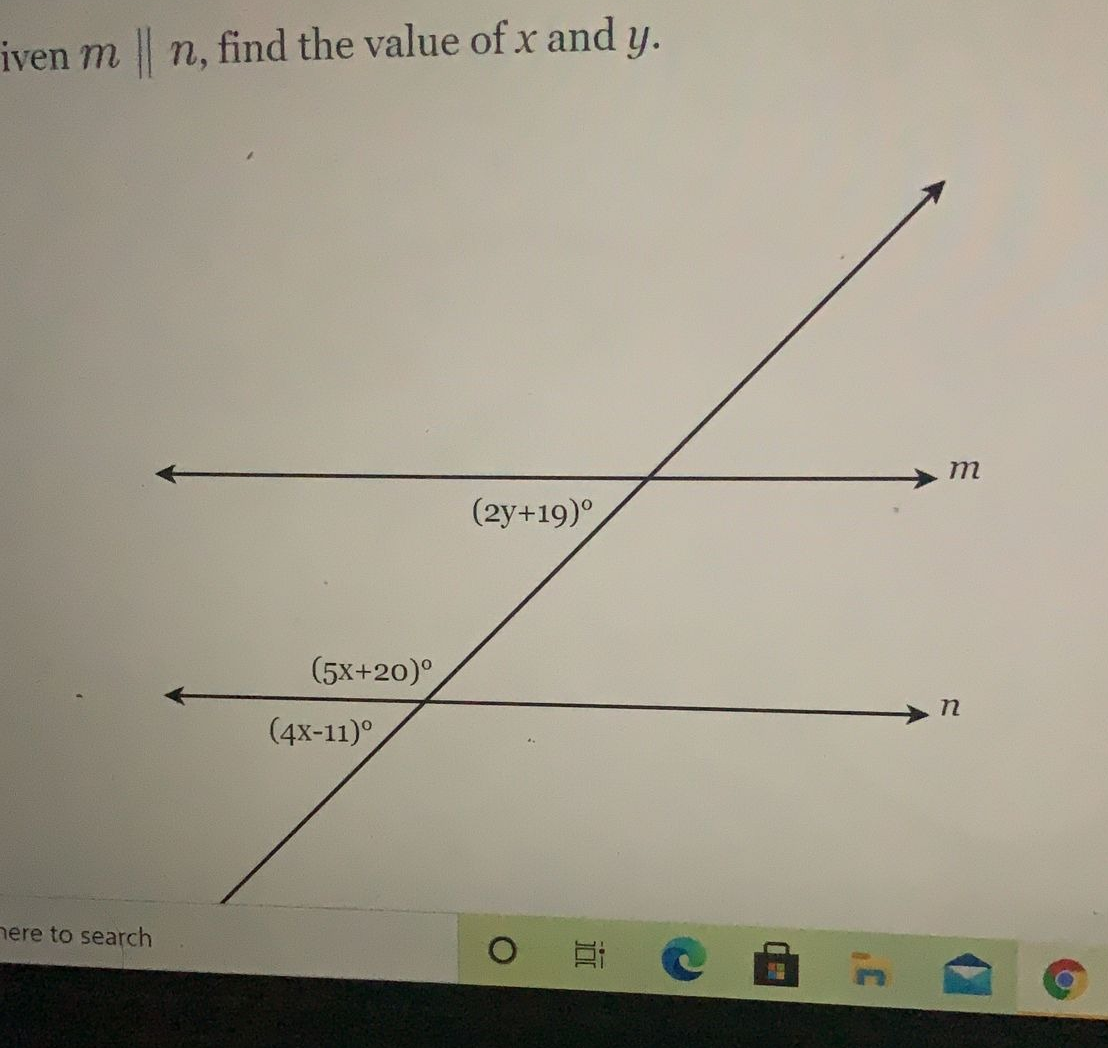 Given \( m \parallel n \), find the value of \( x \) and \( y \).

The provided diagram contains two parallel lines \( m \) and \( n \), intersected by a transversal line. The angles formed at the intersections are labeled with expressions involving variables \( x \) and \( y \).

The angles are:
1. \( (2y + 19)^\circ \): This is the angle formed between the transversal and line \( m \).
2. \( (5x + 20)^\circ \): This is the angle formed between the transversal and line \( n \) near the bottom intersection.
3. \( (4x - 11)^\circ \): This is the angle adjacent to \( (2y + 19)^\circ \).

Since \( m \parallel n \), the corresponding and alternate interior angles are equal.

### Steps to Find \( x \) and \( y \):

1. Identify the relationships between the angles:
   - \( (2y + 19)^\circ \) and \( (5x + 20)^\circ \) are corresponding angles.
   - \( (2y + 19)^\circ \) is supplementary to \( (4x - 11)^\circ \).

2. Set up equations based on these relationships:
   \[ 2y + 19 = 5x + 20 \]
   \[ 2y + 19 + 4x - 11 = 180^\circ \]

3. Simplify the equations:
   \[ 2y + 19 = 5x + 20 \]
   \[ 2y + 4x + 8 = 180 \]
   \[ 2y + 4x = 172 \]
   \[ y + 2x = 86 \]

4. Solve the system of equations to find \( x \) and \( y \):
   From \( 2y + 19 = 5x + 20 \):
   \[ 2y - 5x = 1 \]

   Combine the equations:
   \[ 2y - 5x = 1 \]
   \[ y + 2x = 86 \]

By solving this system of linear equations, you can find the precise values of \( x \) and \( y \).