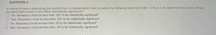 QUESTION 4
"A research report describing the results from a independent t-test included the following statement: t(8)-2.78, p.04. Based on this report, using a
standard alpha level, is this effect statistically significant?"
O "no, because p must be less than .001 to be statistically significant"
O "yes, because p must be less than .001 to be statistically significant"
"no, because p must be less than .05 to be statistically significant"
O "yes, because p must be less than .05 to be statistically significant