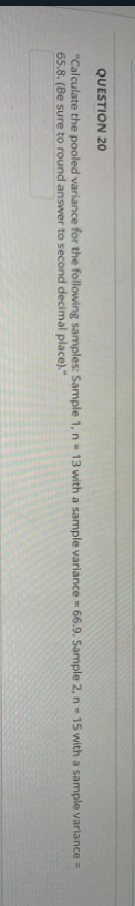 QUESTION 20
"Calculate the pooled variance for the following samples: Sample 1, n - 13 with a sample variance - 66.9. Sample 2, n-15 with a sample variance =
65.8. (Be sure to round answer to second decimal place)."