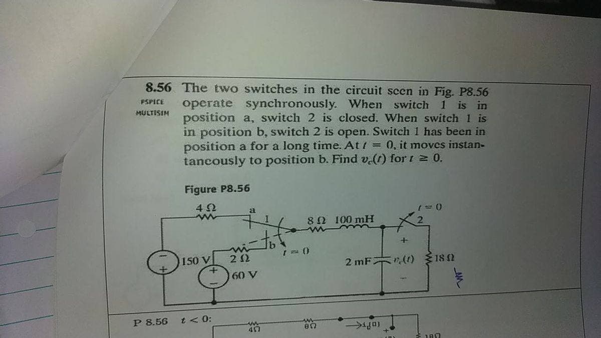 8.56 The two switches in the circuit scen in Fig. P8.56
operate synchronously. When switch 1 is in
position a, switch 2 is closed. When switch 1 is
in position b, switch 2 is open. Switch 1 has been in
position a for a long time. At = 0, it moves instan-
tancously to position b. Find v.(t) for t 2 0.
PSPICE
MULTISIM
Figure P8.56
42
80 100 mH
150 V
2 12
2 mF (() 182
60 V
P 8.56
t < 0:
