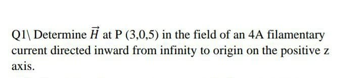 Q1\ Determine H at P (3,0,5) in the field of an 4A filamentary
current directed inward from infinity to origin on the positive z
axis.
