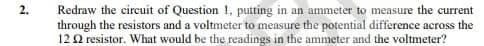 2.
Redraw the circuit of Question 1, putting in an ammeter to measure the current
through the resistors and a voltmeter to measure the potential difference across the
122 resistor. What would be the readings in the ammeter and the voltmeter?