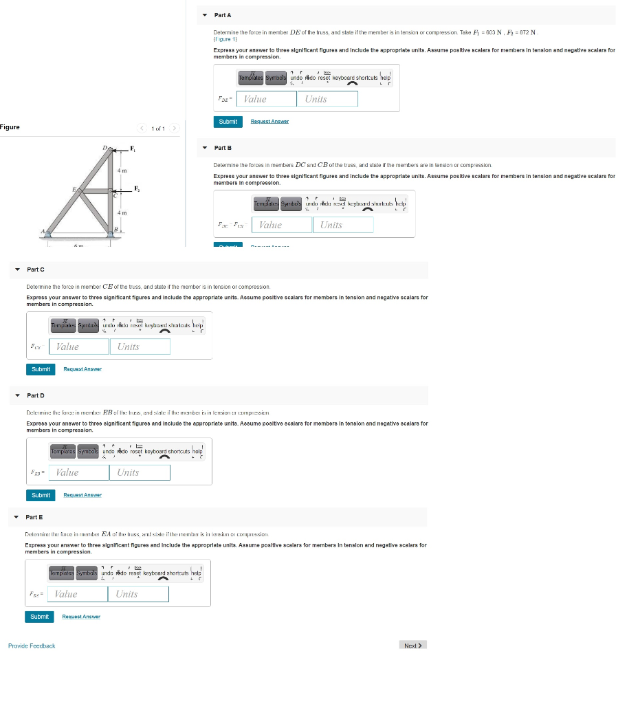 Part A
Detemine the force in member DE of the truss, and state if the member is in tension or compression. Take F = 603 N, F = 872 N.
(I gure 1)
Express your answer to three algnificant figures and Include the appropriate units. Assume posltive scalara for members In tenalon and negative acalara for
members in compression.
Templales Symbols undo iado reset keyboerd shortcuts heip
Foz Value
Units
Submit
Request Answer
Figure
1 of 1
F,
Part B
Detemine the forces in members DC end CBof the truss, and state if the members are in tension or compression.
4 m
Express your answer to three significant figures and include the appropriate units. Assume positive scalars for members in tension and negative scalars for
members in compreeslon.
Timplale Symtud umka reski nl kaytuad shxls hep
4 m
F: Fex
Value
Units
• Part C
Determine the force in member CE of the truss, and state if the member is in tension or compression.
Express your answer to three significant figures and include the appropriate units. Assume positive scalars for members in tension and negative scalars for
members in compression.
Teargilales Syrinde untio rånka resel keytnsard siha leuls hep
Fex
Value
Units
Submit
Request Answer
Part D
Delernine: Ih: kncx: in rber ER :f Ihe Irus, ard slale if the merČs is in lensitn : CINmpssien
Exprese your anewer to three significant figures and Include the appropriate units. Assume posltive scalare for members In tenalon and negative scalare for
members in compression.
1
Templatas Symbals undo do reset keyboard shoncuts help
Fza Value
Units
Submit
Request Answer
Part E
Delernin: tht: ktsxt in enuben EA el the luss, d slale il the inrtnr is in lemsitNI N EEpESien
Express your anewer to three significant figures and Include the appropriate units. Assume posltive scalars for members In tenalon and negative scalars for
members in compression.
I be
Tempiatas Symbals undo do reset keyboard shortcuts help
Fz Value
Units
Submit
Request Answer
Provide Feedback
Next >
