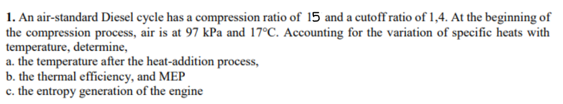 1. An air-standard Diesel cycle has a compression ratio of 15 and a cutoff ratio of 1,4. At the beginning of
the compression process, air is at 97 kPa and 17°C. Accounting for the variation of specific heats with
temperature, determine,
a. the temperature after the heat-addition
b. the thermal efficiency, and MEP
c. the entropy generation of the engine
process,
