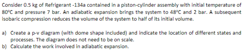 Consider 0.5 kg of Refrigerant -134a contained in a piston-cylinder assembly with initial temperature of
80°C and pressure 7 bar. An adiabatic expansion brings the system to 48°C and 2 bar. A subsequent
isobaric compression reduces the volume of the system to half of its initial volume.
a) Create a p-v diagram (with dome shape included) and indicate the location of different states and
processes. The diagram does not need to be on scale.
b) Calculate the work involved in adiabatic expansion.
