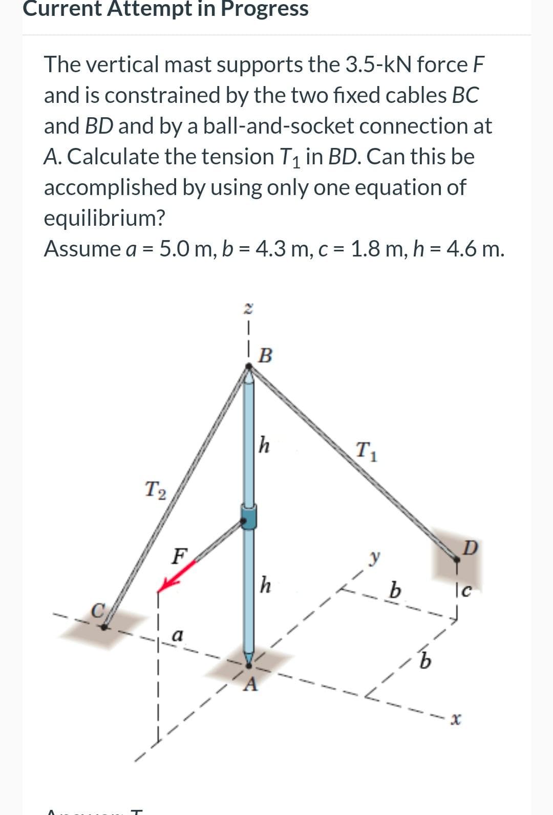 Current Attempt in Progress
The vertical mast supports the 3.5-kN force F
and is constrained by the two fixed cables BC
and BD and by a ball-and-socket connection at
A. Calculate the tension T1 in BD. Can this be
accomplished by using only one equation of
equilibrium?
Assume a = 5.0 m, b = 4.3 m, c = 1.8 m, h = 4.6 m.
|
В
T1
T2
D
F
b
