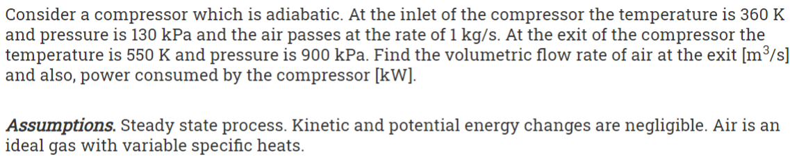 Consider a compressor which is adiabatic. At the inlet of the compressor the temperature is 360 K
and pressure is 130 kPa and the air passes at the rate of 1 kg/s. At the exit of the compressor the
temperature is 550 K and pressure is 900 kPa. Find the volumetric flow rate of air at the exit [m³/s]
and also, power consumed by the compressor [kW].
Assumptions. Steady state process. Kinetic and potential energy changes are negligible. Air is an
ideal gas with variable specific heats.
