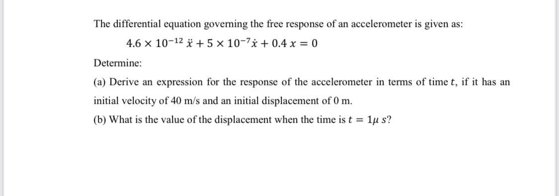 The differential equation governing the free response of an accelerometer is given as:
4.6 x 10-12 i + 5 x 10-7* + 0.4 x = 0
Determine:
(a) Derive an expression for the response of the accelerometer in terms of time t, if it has an
initial velocity of 40 m/s and an initial displacement of 0 m.
(b) What is the value of the displacement when the time is t = 1µ s?
