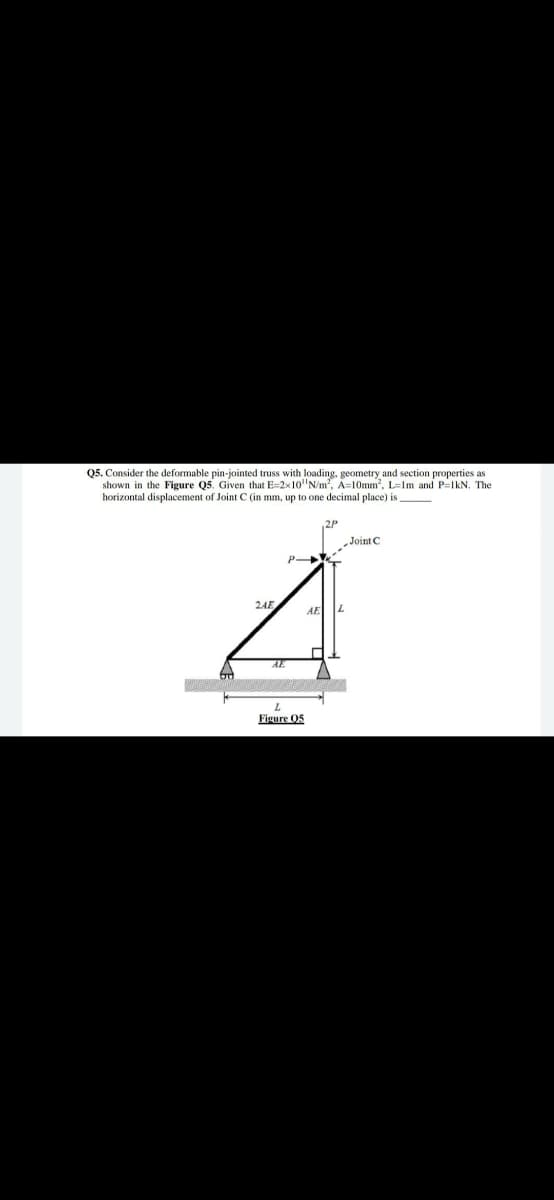 05. Consider the deformable pin-jointed truss with loading, geometry and section properties as
shown in the Figure Q5. Given that E=2x10"N/m, A=10mm, L=Im and P-lkN. The
horizontal displacement of Joint C (in mm, up to one decimal place) is
„JointC
P
2AE
7.
AE
AE
Figure 05
