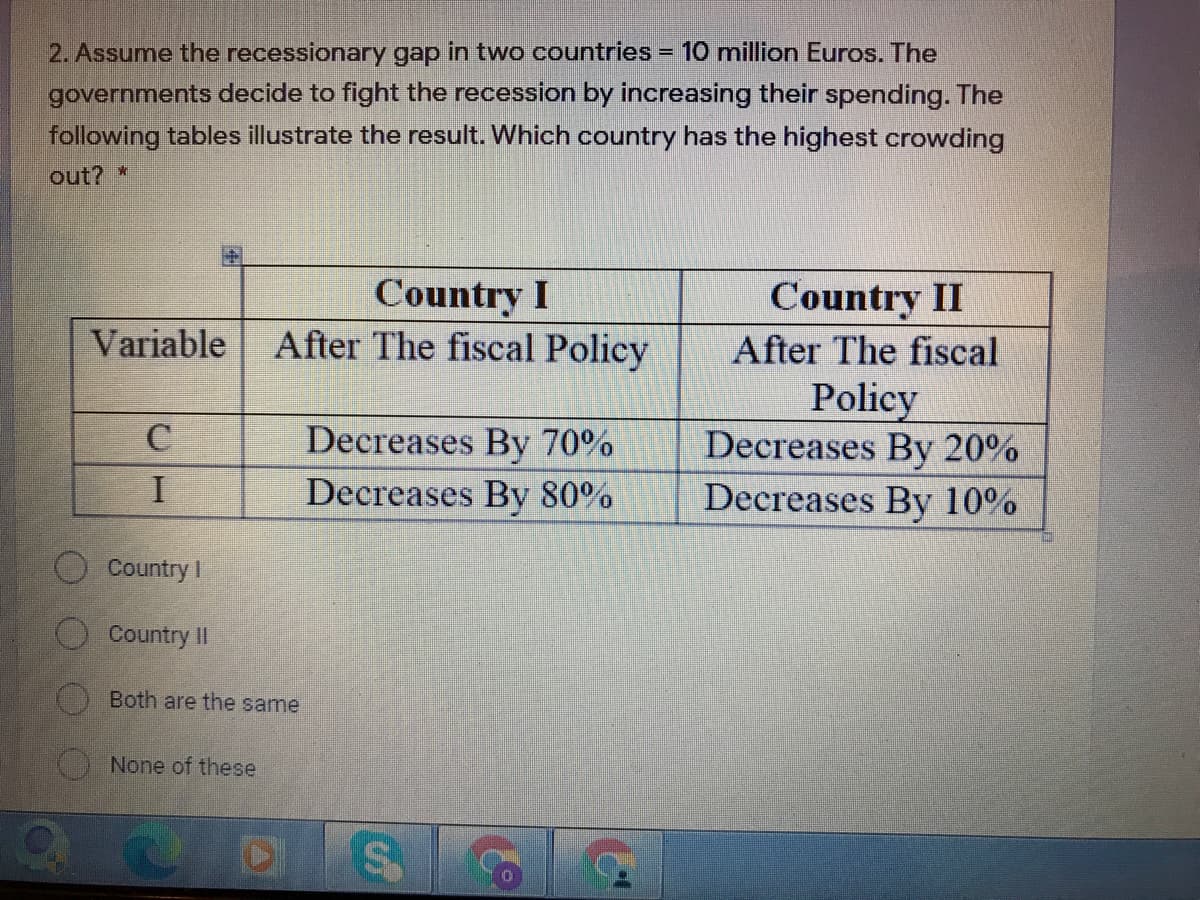 2. Assume the recessionary gap in two countries = 10 million Euros. The
governments decide to fight the recession by increasing their spending. The
following tables illustrate the result. Which country has the highest crowding
out? *
Country I
Variable After The fiscal Policy
Country II
After The fiscal
Policy
Decreases By 20%
Decreases By 10%
Decreases By 70%
Decreases By 80%
O Country I
O Country II
Both are the same
None of these
