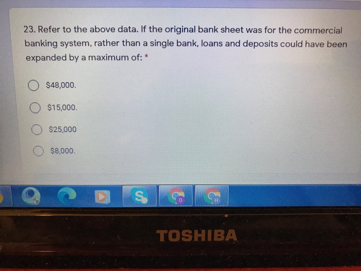 23. Refer to the above data. If the original bank sheet was for the commercial
banking system, rather than a single bank, loans and deposits could have been
expanded by a maximum of: *
O $48,000.
$15,000.
$25,000
$8,000.
TOSHIBA
