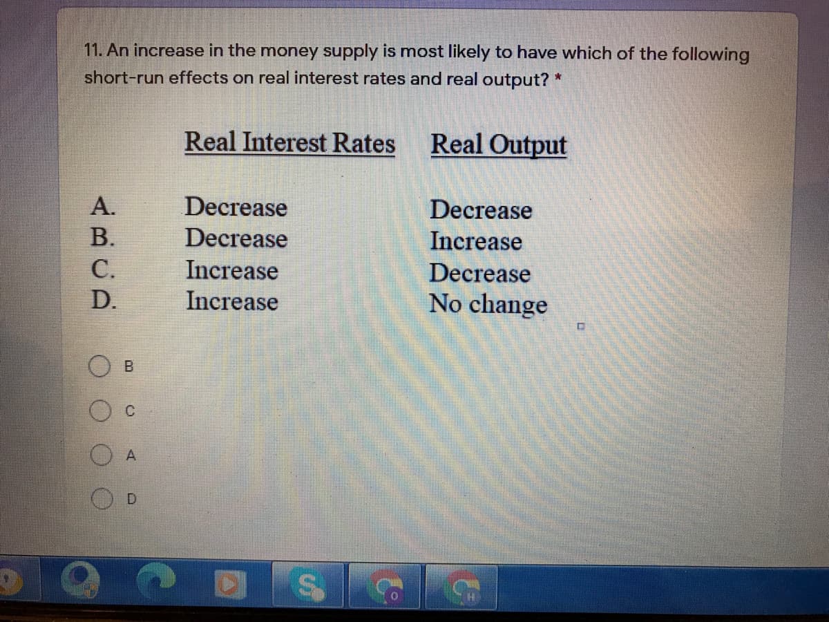 11. An increase in the money supply is most likely to have which of the following
short-run effects on real interest rates and real output? *
Real Interest Rates
Real Output
A.
Decrease
Decrease
В.
Decrease
Increase
С.
Increase
Decrease
D.
Increase
No change
D.
H
