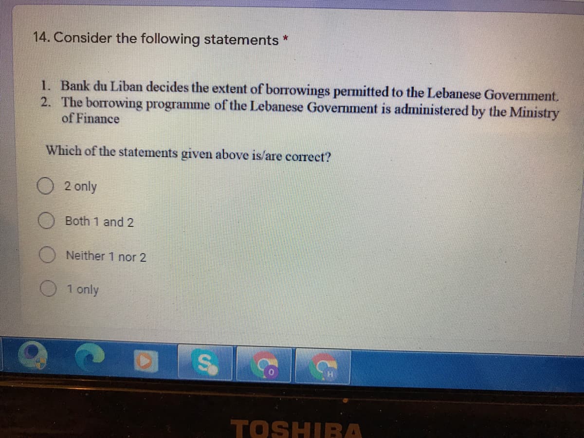 14. Consider the following statements *
1. Bank du Liban decides the extent of borrowings permitted to the Lebanese Government.
2. The borrowing programme of the Lebanese Government is administered by the Ministry
of Finance
Which of the statements given above is/are correct?
O 2 only
O Both 1 and 2
Neither 1 nor 2
1 only
TOSHIBA
