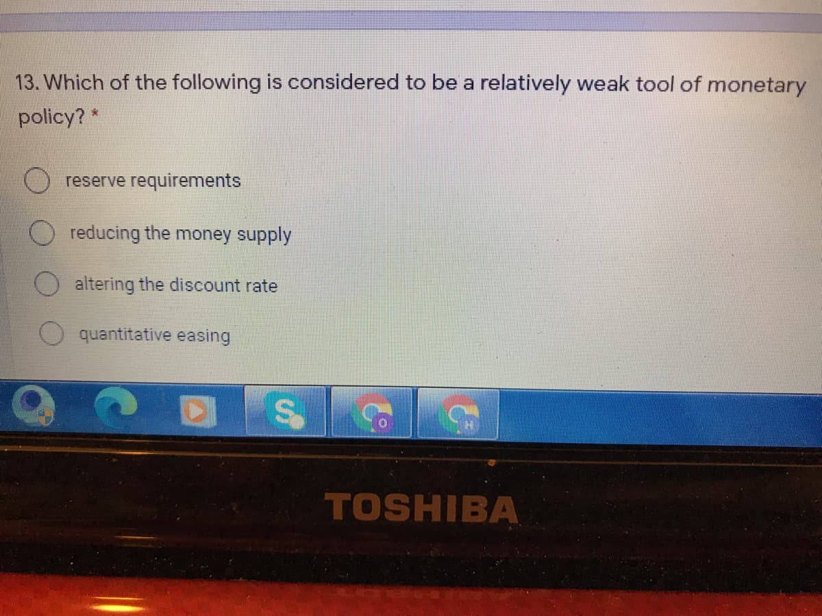 13. Which of the following is considered to be a relatively weak tool of monetary
policy? *
reserve requirements
reducing the money supply
altering the discount rate
quantitative easing
TOSHIBA
