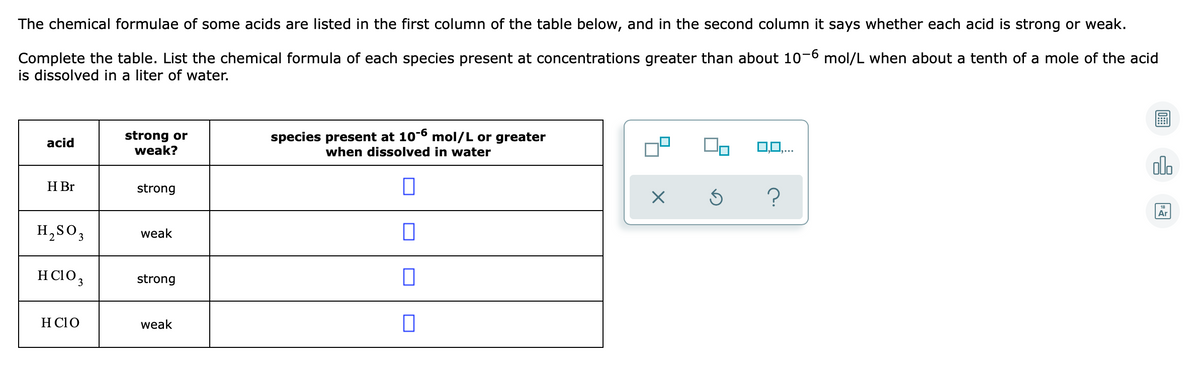 The chemical formulae of some acids are listed in the first column of the table below, and in the second column it says whether each acid is strong or weak.
Complete the table. List the chemical formula of each species present at concentrations greater than about 10-6 mol/L when about a tenth of a mole of the acid
is dissolved in a liter of water.
strong or
weak?
species present at 10-6 mol/L or greater
when dissolved in water
acid
0,0.
do
H Br
strong
18
Ar
H,SO;
weak
H C103
strong
H C1o
weak
