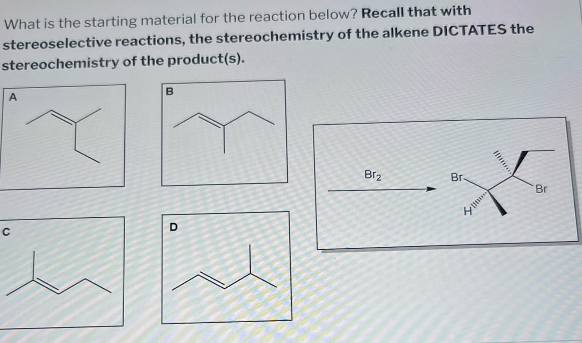 What is the starting material for the reaction below? Recall that with
stereoselective reactions, the stereochemistry of the alkene DICTATES the
stereochemistry of the product(s).
A
B
C
D
Br2
Br
Br