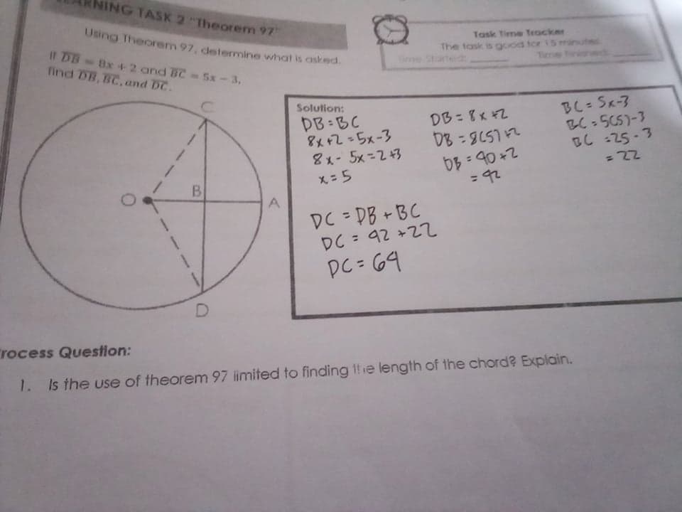 NING TASK 2 "Theorem 97"
Using Theorem 97, detemine what is asked.
It DB Bx+2 and BC 5x-3.
find DB, BC, and DC.
Task Time Tracker
The task is good tor 15 minutes
ie tated
Time Finishedd
Solution:
DB BC
8x+2=5x-3
8x-5x=2+3
BC= Sx-3
BC-5C5)-3
BC :25 -3
DB= 8x #2
%3D
%3D
X = 5
= 92
%3D
DC DB +BC
DC = 92 +2て
DC= 69
rocess Question:
1.
Is the use of theorem 97 limited to finding 1!e length of the chord? Explain.
