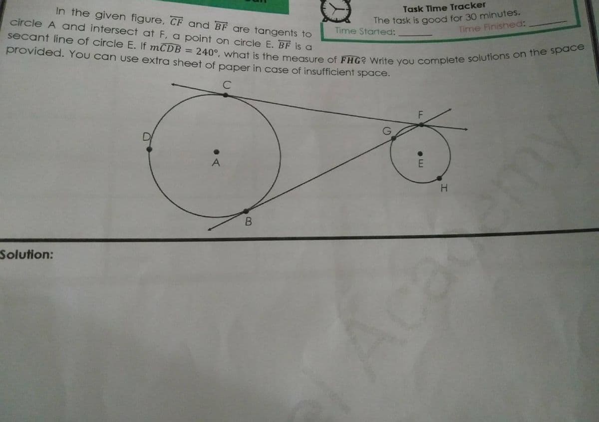 secant line of circle E. If mCDB = 240°, what is the measure of FHG? Write you complete solutions on the space
In the given figure, CF and BF are tangents to
circle A and intersect at F, a point on circle E. BF is a
Task Time Tracker
The task is good for 30 minutes.
Time Finished:
Time Started:
provided. You can use extra sheet of paper in case of insufficient space.
A
H
Solution:
my
• LI
