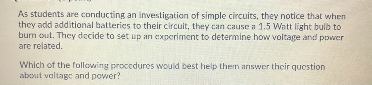 As students are conducting an investigation of simple circuits, they notice that when
they add additional batteries to their circuit, they can cause a 1.5 Watt light bulb to
burn out. They decide to set up an experiment to determine how voltage and power
are related.
Which of the following procedures would best help them answer their question
about voltage and power?
