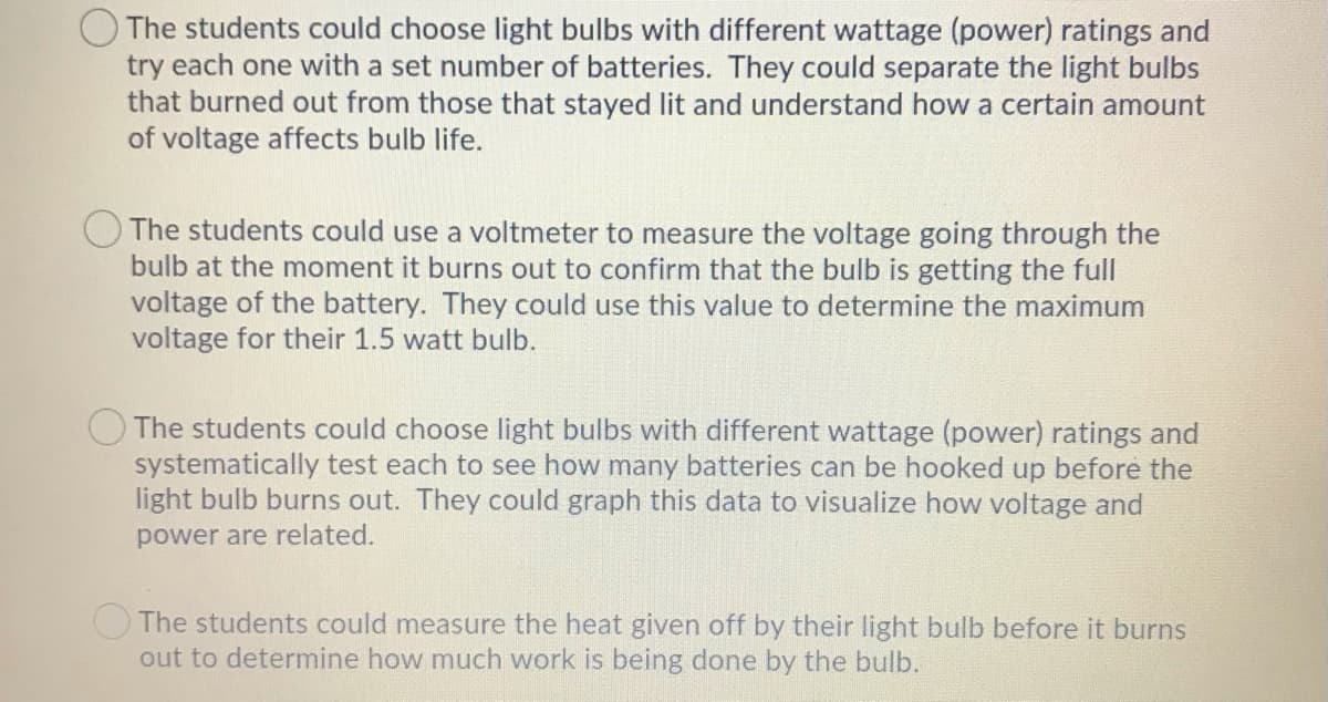 The students could choose light bulbs with different wattage (power) ratings and
try each one with a set number of batteries. They could separate the light bulbs
that burned out from those that stayed lit and understand how a certain amount
of voltage affects bulb life.
The students could use a voltmeter to measure the voltage going through the
bulb at the moment it burns out to confirm that the bulb is getting the full
voltage of the battery. They could use this value to determine the maximum
voltage for their 1.5 watt bulb.
The students could choose light bulbs with different wattage (power) ratings and
systematically test each to see how many batteries can be hooked up before the
light bulb burns out. They could graph this data to visualize how voltage and
power are related.
OThe students could measure the heat given off by their light bulb before it burns
out to determine how much work is being done by the bulb.
