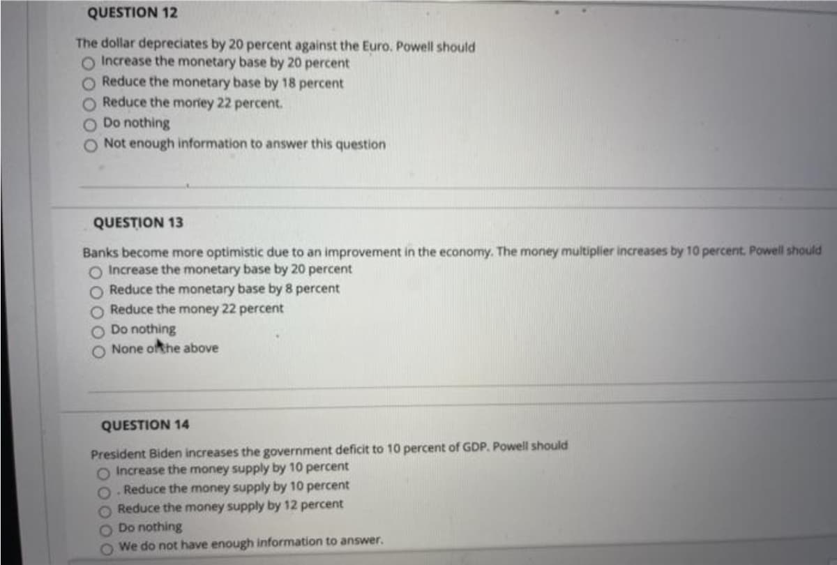 QUESTION 12
The dollar depreciates by 20 percent against the Euro. Powell should
O Increase the monetary base by 20 percent
Reduce the monetary base by 18 percent
Reduce the moriey 22 percent.
Do nothing
Not enough information to answer this question
QUESTION 13
Banks become more optimistic due to an improvement in the economy. The money multiplier increases by 10 percent. Powell should
O Increase the monetary base by 20 percent
O Reduce the monetary base by 8 percent
O Reduce the money 22 percent
O Do nothing
O None ofthe above
QUESTION 14
President Biden increases the government deficit to 10 percent of GDP. Powell should
O Increase the money supply by 10 percent
O. Reduce the money supply by 10 percent
O Reduce the money supply by 12 percent
O Do nothing
O We do not have enough information to answer.
