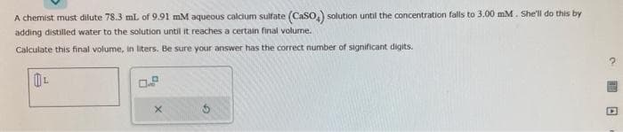 A chemist must dilute 78.3 mL of 9.91 mM aqueous calcium sulfate (CaSO₂) solution until the concentration falls to 3.00 mm. She'll do this by
adding distilled water to the solution until it reaches a certain final volume.
Calculate this final volume, in liters. Be sure your answer has the correct number of significant digits.
L
0.2
X
C
D