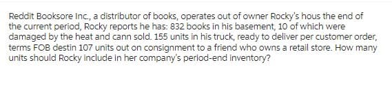 Reddit Booksore Inc., a distributor of books, operates out of owner Rocky's hous the end of
the current period, Rocky reports he has: 832 books in his basement, 10 of which were
damaged by the heat and cann sold. 155 units in his truck, ready to deliver per customer order,
terms FOB destin 107 units out on consignment to a friend who owns a retail store. How many
units should Rocky include in her company's period-end inventory?