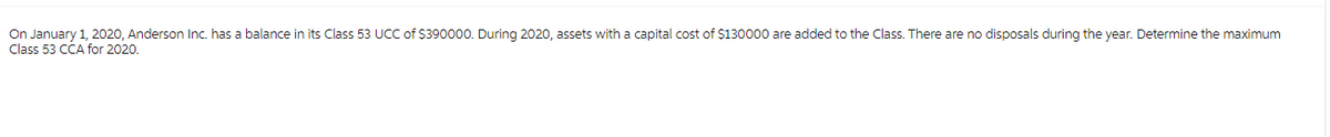 On January 1, 2020, Anderson Inc. has a balance in its Class 53 UCC of $390000. During 2020, assets with a capital cost of $130000 are added to the Class. There are no disposals during the year. Determine the maximum
Class 53 CCA for 2020.