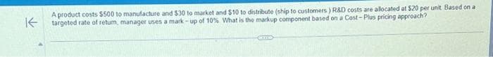 A product costs $500 to manufacture and $30 to market and $10 to distribute (ship to customers) R&D costs are allocated at $20 per unit Based on a
targeted rate of retum, manager uses a mark-up of 10% What is the markup component based on a Cost-Plus pricing approach?