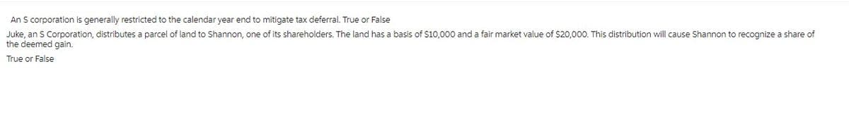 An S corporation is generally restricted to the calendar year end to mitigate tax deferral. True or False
Juke, an S Corporation, distributes a parcel of land to Shannon, one of its shareholders. The land has a basis of $10,000 and a fair market value of $20,000. This distribution will cause Shannon to recognize a share of
the deemed gain.
True or False