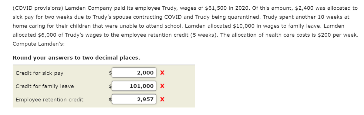 (COVID provisions) Lamden Company paid its employee Trudy, wages of $61,500 in 2020. Of this amount, $2,400 was allocated to
sick pay for two weeks due to Trudy's spouse contracting COVID and Trudy being quarantined. Trudy spent another 10 weeks at
home caring for their children that were unable to attend school. Lamden allocated $10,000 in wages to family leave. Lamden
allocated $6,000 of Trudy's wages to the employee retention credit (5 weeks). The allocation of health care costs is $200 per week.
Compute Lamden's:
Round your answers to two decimal places.
Credit for sick pay
Credit for family leave
Employee retention credit
$
2,000 X
101,000 X
2,957 X