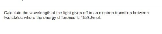 Calculate the wavelength of the light given off in an electron transition between
two states where the energy difference is 182kJ/mol.