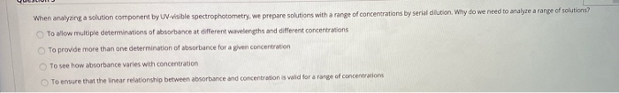 When analyzing a solution component by UV-visible spectrophotometry, we prepare solutions with a range of concentrations by serial dilution. Why do we need to analyze a range of solutions?
O To allow multiple determinations of absorbance at different wavelengths and different concentrations
O To provide more than one determination of absorbance for a given concentration
O To see how absorbance varies with concentration
O To ensure that the linear relationship between absorbance and concentration is valid for a range of concentrations